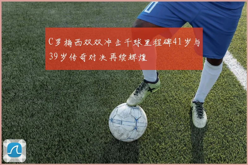 C罗梅西双双冲击千球里程碑41岁与39岁传奇对决再续辉煌