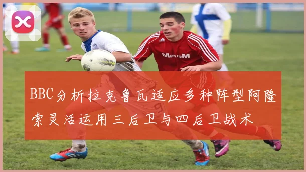 BBC分析拉克鲁瓦适应多种阵型阿隆索灵活运用三后卫与四后卫战术