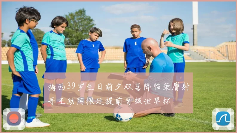 梅西39岁生日前夕双喜降临荣膺射手王助阿根廷提前晋级世界杯