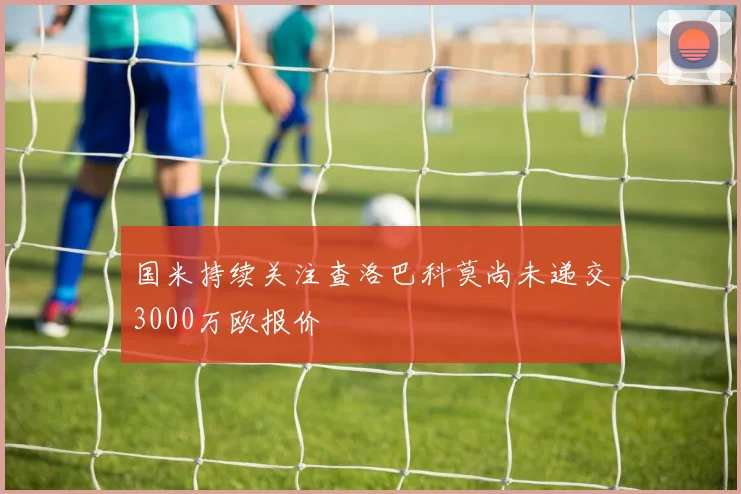国米持续关注查洛巴科莫尚未递交3000万欧报价