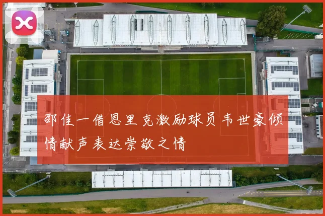 邵佳一借恩里克激励球员韦世豪倾情献声表达崇敬之情