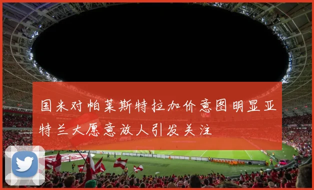 国米对帕莱斯特拉加价意图明显亚特兰大愿意放人引发关注