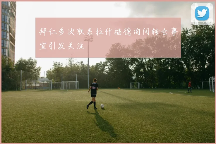 拜仁多次联系拉什福德询问转会事宜引发关注
