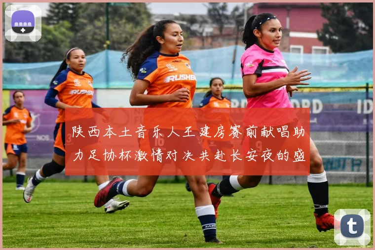 陕西本土音乐人王建房赛前献唱助力足协杯激情对决共赴长安夜的盛宴