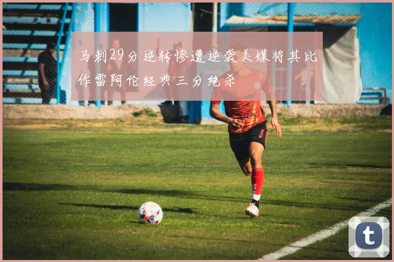 马刺29分逆转惨遭逆袭美媒将其比作雷阿伦经典三分绝杀