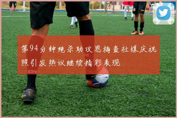 第94分钟绝杀助攻恩梅查社媒庆祝照引发热议继续精彩表现