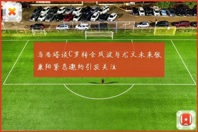 马洛塔谈C罗转会风波与尤文未来张康阳紧急邀约引发关注