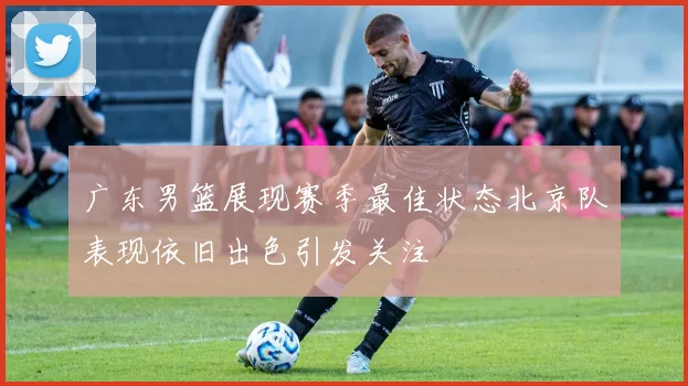 广东男篮展现赛季最佳状态北京队表现依旧出色引发关注