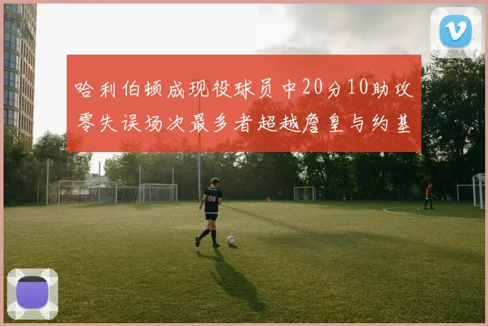 哈利伯顿成现役球员中20分10助攻零失误场次最多者超越詹皇与约基奇