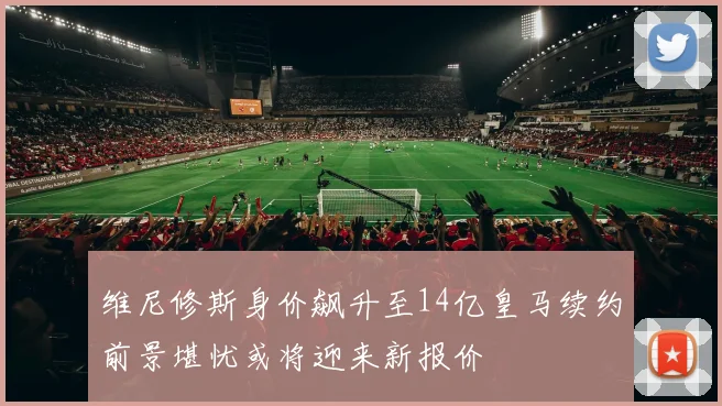 维尼修斯身价飙升至14亿皇马续约前景堪忧或将迎来新报价
