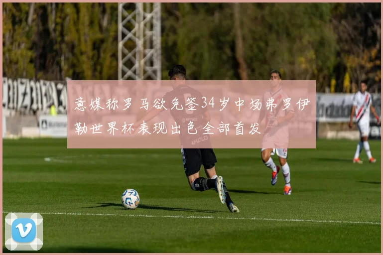 意媒称罗马欲免签34岁中场弗罗伊勒世界杯表现出色全部首发
