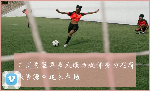 广州男篮尊重天赋与规律努力在有限资源中追求卓越