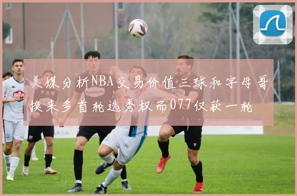 美媒分析NBA交易价值三球和字母哥换来多首轮选秀权而077仅获一轮