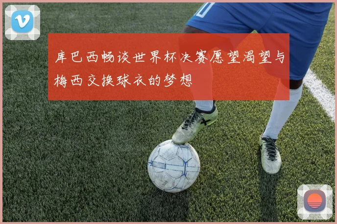 库巴西畅谈世界杯决赛愿望渴望与梅西交换球衣的梦想