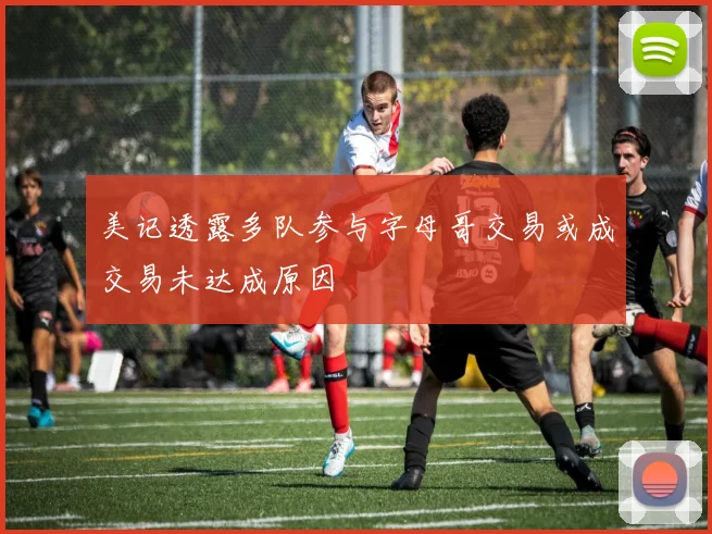 美记透露多队参与字母哥交易或成交易未达成原因