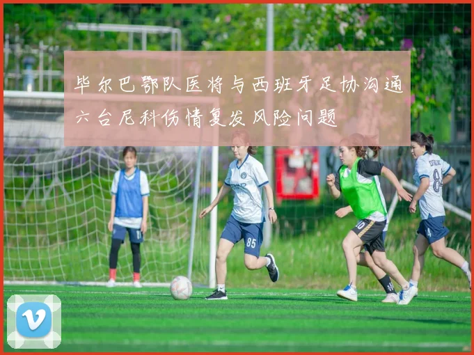 毕尔巴鄂队医将与西班牙足协沟通六台尼科伤情复发风险问题