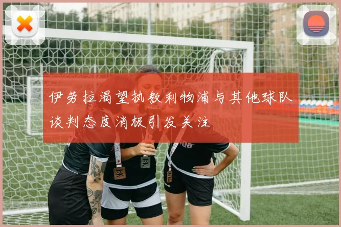 伊劳拉渴望执教利物浦与其他球队谈判态度消极引发关注