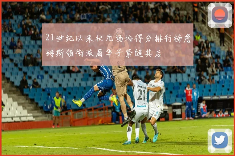 21世纪以来状元场均得分排行榜詹姆斯领衔浓眉华子紧随其后