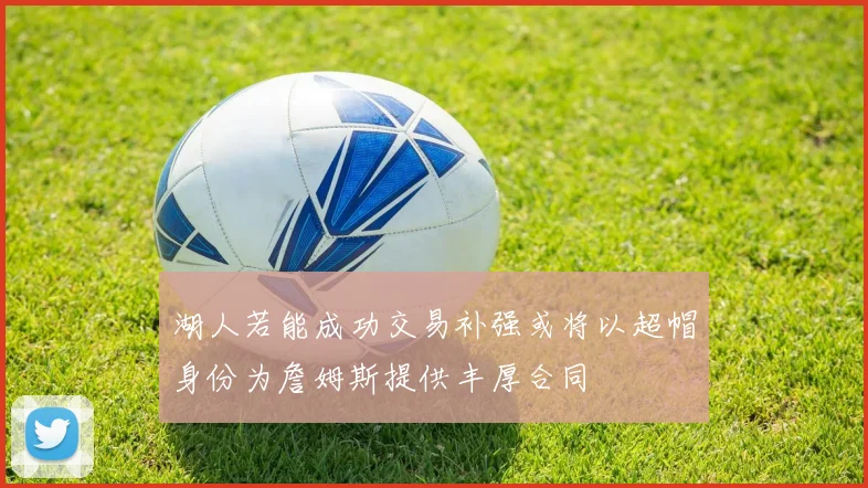 湖人若能成功交易补强或将以超帽身份为詹姆斯提供丰厚合同
