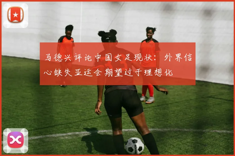 马德兴评论中国女足现状：外界信心缺失亚运会期望过于理想化
