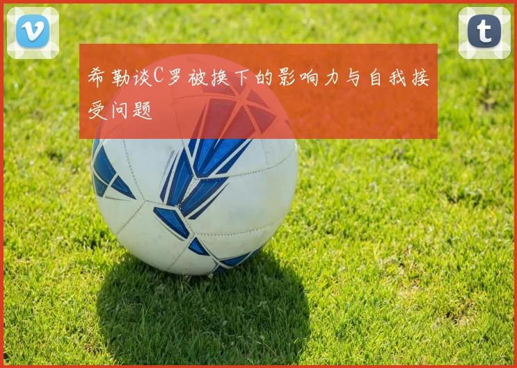 希勒谈C罗被换下的影响力与自我接受问题