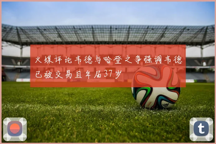 火媒评论韦德与哈登之争强调韦德已被交易且年届37岁