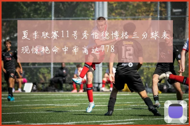 夏季联赛11号秀伦德博格三分球表现惊艳命中率高达778