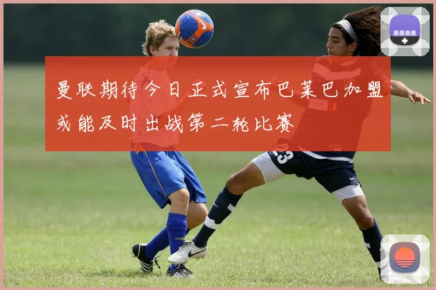 曼联期待今日正式宣布巴莱巴加盟或能及时出战第二轮比赛
