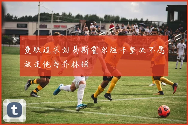 曼联追求刘易斯霍尔纽卡坚决不愿放走他与乔林顿
