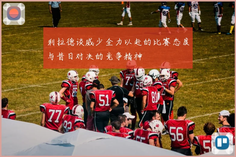 利拉德谈威少全力以赴的比赛态度与昔日对决的竞争精神