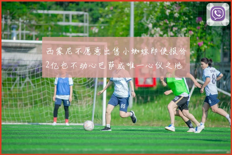 西蒙尼不愿意出售小蜘蛛即使报价2亿也不动心巴萨成唯一心仪之地