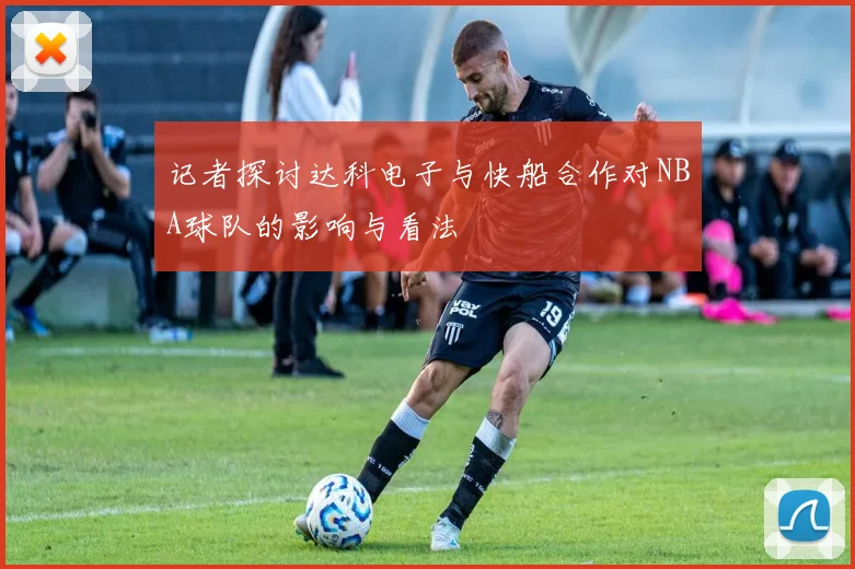 记者探讨达科电子与快船合作对NBA球队的影响与看法